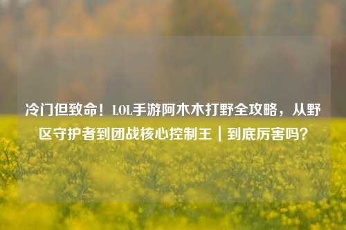 冷门但致命！LOL手游阿木木打野全攻略，从野区守护者到团战核心控制王｜到底厉害吗？