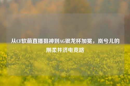 从CF软萌直播狙神到AG银龙杯加冕,岚兮儿的刚柔并济电竞路