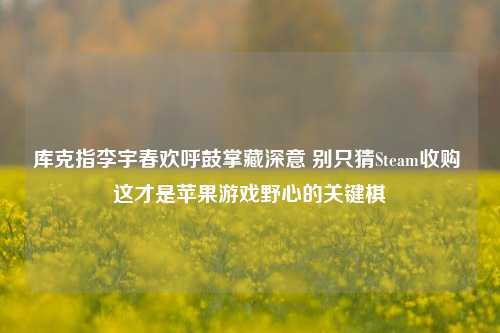 库克指李宇春欢呼鼓掌藏深意 别只猜Steam收购 这才是苹果游戏野心的关键棋