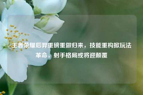 王者荣耀后羿重磅重做归来,技能重构掀玩法革命,射手格局或将迎颠覆