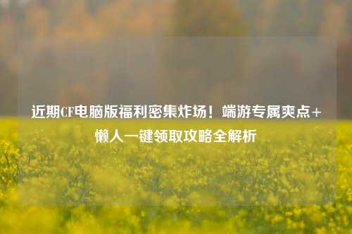 近期CF电脑版福利密集炸场!端游专属爽点+懒人一键领取攻略全解析