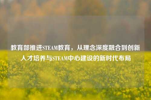 教育部推进STEAM教育,从理念深度融合到创新人才培养与STEAM中心建设的新时代布局