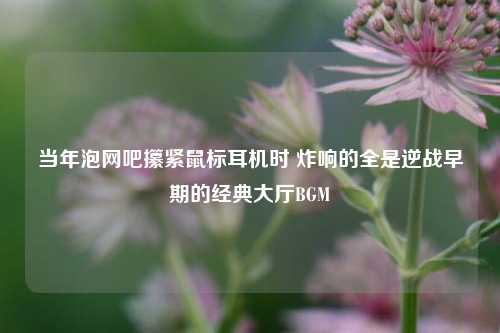 当年泡网吧攥紧鼠标耳机时 炸响的全是逆战早期的经典大厅BGM