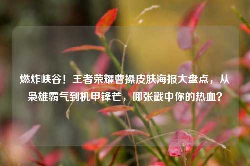 燃炸峡谷！王者荣耀曹操皮肤海报大盘点，从枭雄霸气到机甲锋芒，哪张戳中你的热血？